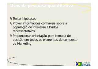 Usos da pesquisa quantitativa


 Testar hipóteses
 Prover informações confiáveis sobre a
 população de interesse / Dados
 representativos
 Proporcionar orientação para tomada de
 decisão em todos os elementos do composto
 de Marketing
 