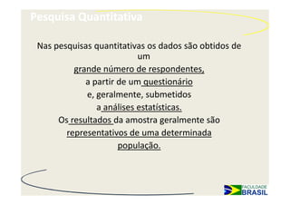 Pesquisa Quantitativa

 Nas pesquisas quantitativas os dados são obtidos de
                           um
          grande número de respondentes,
             a partir de um questionário
             e, geralmente, submetidos
                a análises estatísticas.
      Os resultados da amostra geralmente são
        representativos de uma determinada
                      população.
 