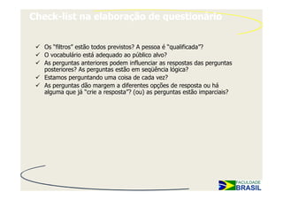 Check-list na elaboração de questionário


   Os “filtros” estão todos previstos? A pessoa é “qualificada”?
   O vocabulário está adequado ao público alvo?
   As perguntas anteriores podem influenciar as respostas das perguntas
   posteriores? As perguntas estão em seqüência lógica?
   Estamos perguntando uma coisa de cada vez?
   As perguntas dão margem a diferentes opções de resposta ou há
   alguma que já “crie a resposta”? (ou) as perguntas estão imparciais?
 