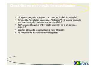 Check-list na elaboração de questionário


    Há alguma pergunta ambígua, que possa ter dupla interpretação?
    Como estão formuladas as questões “delicadas”? Há alguma pergunta
    que envolva orgulho, auto-estima ou intimidade?
    As Perguntas obrigam o entrevistado a remeter-se a um passado
    distante?
    Estamos obrigando o entrevistado a fazer cálculos?
    Há rodízio entre as alternativas de resposta?
 