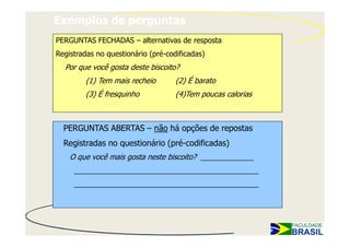 Exemplos de perguntas
PERGUNTAS FECHADAS – alternativas de resposta
Registradas no questionário (pré-codificadas)
  Por que você gosta deste biscoito?
         (1) Tem mais recheio       (2) É barato
         (3) É fresquinho           (4)Tem poucas calorias



  PERGUNTAS ABERTAS – não há opções de repostas
  Registradas no questionário (pré-codificadas)
    O que você mais gosta neste biscoito? _____________
     _____________________________________________
     _____________________________________________
 