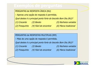 Exemplos de perguntas
PERGUNTAS de RESPOSTA ÚNICA (RU)
– Apenas uma opção de resposta é permitida.
Qual destes é o principal ponto forte do biscoito Bom Dia (RU)?
(1) Crocante     (3) Barato                 (5) Recheios variados
(2) Fresquinho   (4) Fácil de encontrar     (6) Marca tradicional



PERGUNTAS de RESPOSTAS MULTIPLAS (RM)
– Mais de uma opção de resposta é permitida.
Qual destes é o principal ponto forte do biscoito Bom Dia (RU)?
(1) Crocante     (3) Barato                 (5) Recheios variados
(2) Fresquinho   (4) Fácil de encontrar     (6) Marca tradicional
 