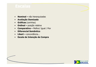 Escalas

•   Nominal – não hierarquizadas
•   Avaliação Itemizada
•   Gráficas (carinhas)
•   Ordinal – posição relativa
•   Comparativa – Melhor/ Igual / Pior
•   Diferencial Semântico
•   Likert – concordância...
•   Escala de Intenção de Compra
 