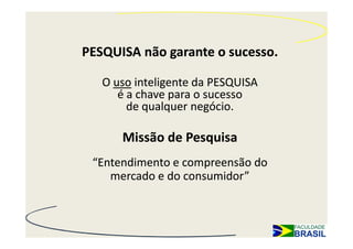 PESQUISA não garante o sucesso.

   O uso inteligente da PESQUISA
      é a chave para o sucesso
        de qualquer negócio.

      Missão de Pesquisa
 “Entendimento e compreensão do
    mercado e do consumidor”
 