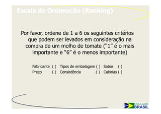 Escala de Ordenação (Ranking)


 Por favor, ordene de 1 a 6 os seguintes critérios
    que podem ser levados em consideração na
   compra de um molho de tomate (“1” é o mais
      importante e “6” é o menos importante)

     Fabricante ( ) Tipos de embalagem ( ) Sabor ( )
     Preço      ( ) Consistência       ( ) Calorias ( )
 