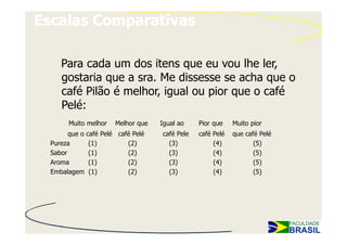 Escalas Comparativas

     Para cada um dos itens que eu vou lhe ler,
     gostaria que a sra. Me dissesse se acha que o
     café Pilão é melhor, igual ou pior que o café
     Pelé:
        Muito melhor   Melhor que   Igual ao    Pior que    Muito pior
        que o café Pelé café Pelé   café Pele   café Pelé   que café Pelé
  Pureza       (1)         (2)        (3)            (4)           (5)
  Sabor        (1)         (2)        (3)            (4)           (5)
  Aroma        (1)         (2)        (3)            (4)           (5)
  Embalagem (1)            (2)        (3)            (4)           (5)
 