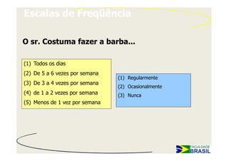 Escalas de Freqüência

O sr. Costuma fazer a barba...

(1) Todos os dias
(2) De 5 a 6 vezes por semana
                                (1) Regularmente
(3) De 3 a 4 vezes por semana
                                (2) Ocasionalmente
(4) de 1 a 2 vezes por semana   (3) Nunca
(5) Menos de 1 vez por semana
 