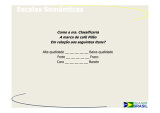 Escalas Semânticas


              Como a sra. Classificaria
                A marca de café Pilão
           Em relação aos seguintes itens?

       Alta qualidade __ __ __ __ __ Baixa qualidade
                 Forte __ __ __ __ __ Fraco
                 Caro __ __ __ __ __ Barato
 