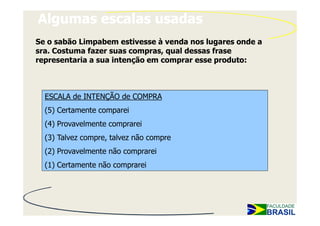 Algumas escalas usadas
Se o sabão Limpabem estivesse à venda nos lugares onde a
sra. Costuma fazer suas compras, qual dessas frase
representaria a sua intenção em comprar esse produto:



  ESCALA de INTENÇÃO de COMPRA
  (5) Certamente comparei
  (4) Provavelmente comprarei
  (3) Talvez compre, talvez não compre
  (2) Provavelmente não comprarei
  (1) Certamente não comprarei
 
