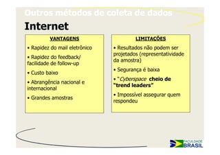 Outros métodos de coleta de dados
Internet
         VANTAGENS                      LIMITAÇÕES
• Rapidez do mail eletrônico   • Resultados não podem ser
                               projetados (representatividade
• Rapidez do feedback/
                               da amostra)
facilidade de follow-up
                               • Segurança é baixa
• Custo baixo
                               • “Cyberspace cheio de
• Abrangência nacional e
                               “trend leaders”
internacional
                               • Impossível assegurar quem
• Grandes amostras
                               respondeu
 