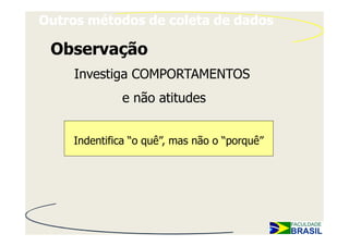 Outros métodos de coleta de dados

 Observação
    Investiga COMPORTAMENTOS
             e não atitudes


    Indentifica “o quê”, mas não o “porquê”
 