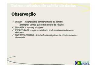 Outros métodos de coleta de dados

Observação
  DIRETA – insights sobre comportamento de compra
     (Exemplo: tempo gasto na leitura de rótulo)
  INDIRETA – mystery shoppers
  ESTRUTURADA – registro detalhado em formulário previamente
  elaborado
  NÃO ESTRUTURADA – interferências subjetivas do comportamento
  observado
 