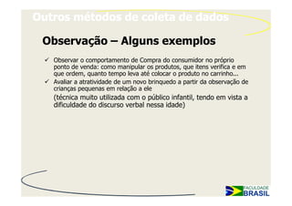 Outros métodos de coleta de dados

 Observação – Alguns exemplos
   Observar o comportamento de Compra do consumidor no próprio
   ponto de venda: como manipular os produtos, que itens verifica e em
   que ordem, quanto tempo leva até colocar o produto no carrinho...
   Avaliar a atratividade de um novo brinquedo a partir da observação de
   crianças pequenas em relação a ele
   (técnica muito utilizada com o público infantil, tendo em vista a
   dificuldade do discurso verbal nessa idade)
 