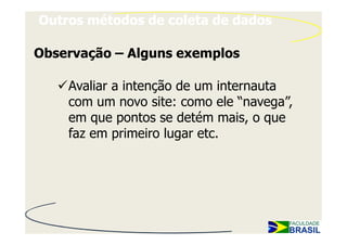 Outros métodos de coleta de dados

Observação – Alguns exemplos

    Avaliar a intenção de um internauta
    com um novo site: como ele “navega”,
    em que pontos se detém mais, o que
    faz em primeiro lugar etc.
 