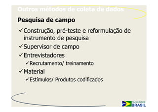 Outros métodos de coleta de dados
Pesquisa de campo
 Construção, pré-teste e reformulação de
 instrumento de pesquisa
 Supervisor de campo
 Entrevistadores
   Recrutamento/ treinamento
 Material
   Estímulos/ Produtos codificados
 