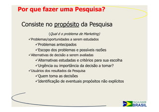 Por que fazer uma Pesquisa?

 Consiste no propósito da Pesquisa
               (Qual é o problema de Marketing)
    Problemas/oportunidades a serem estudados
        Problemas antecipados
        Escopo dos problemas e possíveis razões
    Alternativas de decisão a serem avaliadas
        Alternativas estudadas e critérios para sua escolha
        Urgência ou importância da decisão a tomar?
    Usuários dos resultados da Pesquisa
        Quem toma as decisões
        Identificação de eventuais propósitos não explícitos
 