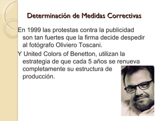 Determinación de Medidas Correctivas
En 1999 las protestas contra la publicidad
 son tan fuertes que la firma decide despedir
 al fotógrafo Oliviero Toscani.
Y United Colors of Benetton, utilizan la
 estrategia de que cada 5 años se renueva
 completamente su estructura de
 producción.
 