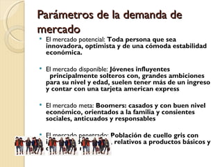 Parámetros de la demanda de
mercado
   El mercado potencial: Toda persona que sea
    innovadora, optimista y de una cómoda estabilidad
    económica.

   El mercado disponible: Jóvenes influyentes
      principalmente solteros con, grandes ambiciones
    para su nivel y edad, suelen tener más de un ingreso
    y contar con una tarjeta american express

   El mercado meta: Boomers: casados y con buen nivel
    económico, orientados a la familia y consientes
    sociales, anticuados y responsables

   El mercado penetrado: Población de cuello gris con
    intereses de compra, relativos a productos básicos y
    de calidad media
 