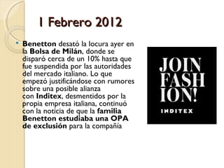 1 Febrero 2012
   Benetton desató la locura ayer en
    la Bolsa de Milán, donde se
    disparó cerca de un 10% hasta que
    fue suspendida por las autoridades
    del mercado italiano. Lo que
    empezó justificándose con rumores
    sobre una posible alianza
    con Inditex, desmentidos por la
    propia empresa italiana, continuó
    con la noticia de que la familia
    Benetton estudiaba una OPA
    de exclusión para la compañía 
 