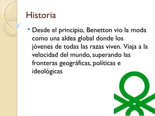 Historia
   Desde el principio, Benetton vio la moda
    como una aldea global donde los
    jóvenes de todas las razas viven. Viaja a la
    velocidad del mundo, superando las
    fronteras geográficas, políticas e
    ideológicas
 