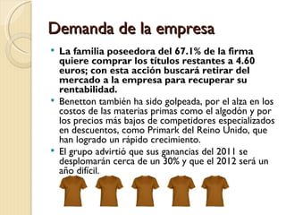 Demanda de la empresa
 La familia poseedora del 67.1% de la firma
  quiere comprar los títulos restantes a 4.60
  euros; con esta acción buscará retirar del
  mercado a la empresa para recuperar su
  rentabilidad.
 Benetton también ha sido golpeada, por el alza en los
  costos de las materias primas como el algodón y por
  los precios más bajos de competidores especializados
  en descuentos, como Primark del Reino Unido, que
  han logrado un rápido crecimiento.
 El grupo advirtió que sus ganancias del 2011 se
  desplomarán cerca de un 30% y que el 2012 será un
  año difícil.
 