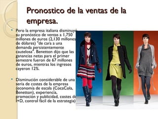 Pronostico de la ventas de la
          empresa.
   Pero la empresa italiana disminuyó
    su pronóstico de ventas a 1,750
    millones de euros (2,130 millones
    de dólares) "de cara a una
    demanda persistentemente
    cautelosa". Benetton dijo que las
    ganancias netas para el primer
    semestre fueron de 67 millones
    de euros, mientras los ingresos
    cayeron 12%. 

   Disminución considerable de una
    seria de costes de la empresa
    (economía de escala (CocaCola,
    Benetton), experiencia,
    promoción y publicidad, costes de
    I+D, control fácil de la estrategia)
 
