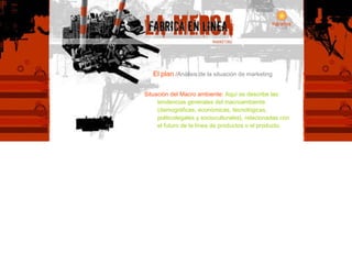 El   plan  / Análisis de la situación de marketing Situación del Macro ambiente:   Aquí se describe las tendencias generales del macroambiente (demográficas, económicas, tecnológicas, politicolegales y socioculturales), relacionadas con el futuro de la línea de productos o el producto. 