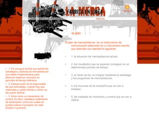 el plan El plan de mercadotecnia  es un instrumento de comunicación plasmado en un documento escrito que describe con claridad lo siguiente: 1. la situación de mercadotecnia actual. 2. los resultados que se esperan conseguir en un determinado periodo de tiempo. 3. el cómo se los va a lograr mediante la estrategia y los programas de mercadotecnia. 4. los recursos de la compañía que se van a emplear.  5. las medidas de monitoreo y control que se van a utilizar. •  1. Es una guía escrita que señala las estrategias y tácticas de mercadotecnia que deben implementarse para alcanzar objetivos concretos en periodos de tiempo definidos. 2. Esboza quién es el responsable de qué actividades, cuándo hay que realizarlas y cuánto tiempo y dinero se les puede dedicar. 3. Sirve como un mecanismo de control. Es decir, establece estándares de desempeño contra los cuales se puede evaluar el progreso de cada división o producto. 