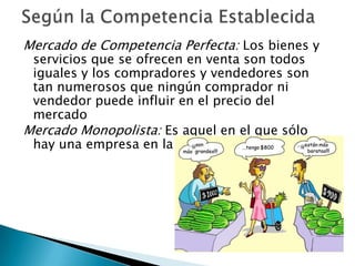 Mercado de Competencia Perfecta: Los bienes y
 servicios que se ofrecen en venta son todos
 iguales y los compradores y vendedores son
 tan numerosos que ningún comprador ni
 vendedor puede influir en el precio del
 mercado
Mercado Monopolista: Es aquel en el que sólo
 hay una empresa en la industria
 