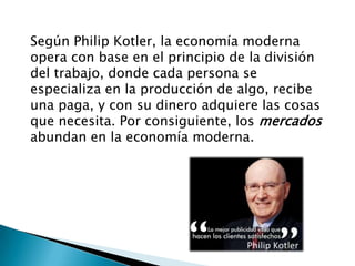 Según Philip Kotler, la economía moderna
opera con base en el principio de la división
del trabajo, donde cada persona se
especializa en la producción de algo, recibe
una paga, y con su dinero adquiere las cosas
que necesita. Por consiguiente, los mercados
abundan en la economía moderna.
 