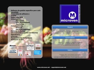 Software de gestión especifico para cada
necesidad.
Desarrollos de software a
medida
Desarrollos WEB
Virtualización:
Servidores
Alta disponibilidad
Escritorios
Comunicaciones:
Firewall
Servicios seguridad
Sistemas de Backup
Administración y gestión de Sistemas
Operativos y
entornos
Mantenimientos de hardware
Asistencia on-line
www.microven.net - soporte@microven.net
 