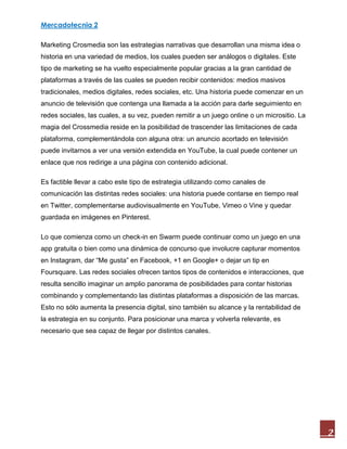 Mercadotecnia 2
2
Marketing Crosmedia son las estrategias narrativas que desarrollan una misma idea o
historia en una variedad de medios, los cuales pueden ser análogos o digitales. Este
tipo de marketing se ha vuelto especialmente popular gracias a la gran cantidad de
plataformas a través de las cuales se pueden recibir contenidos: medios masivos
tradicionales, medios digitales, redes sociales, etc. Una historia puede comenzar en un
anuncio de televisión que contenga una llamada a la acción para darle seguimiento en
redes sociales, las cuales, a su vez, pueden remitir a un juego online o un micrositio. La
magia del Crossmedia reside en la posibilidad de trascender las limitaciones de cada
plataforma, complementándola con alguna otra: un anuncio acortado en televisión
puede invitarnos a ver una versión extendida en YouTube, la cual puede contener un
enlace que nos redirige a una página con contenido adicional.
Es factible llevar a cabo este tipo de estrategia utilizando como canales de
comunicación las distintas redes sociales: una historia puede contarse en tiempo real
en Twitter, complementarse audiovisualmente en YouTube, Vimeo o Vine y quedar
guardada en imágenes en Pinterest.
Lo que comienza como un check-in en Swarm puede continuar como un juego en una
app gratuita o bien como una dinámica de concurso que involucre capturar momentos
en Instagram, dar “Me gusta” en Facebook, +1 en Google+ o dejar un tip en
Foursquare. Las redes sociales ofrecen tantos tipos de contenidos e interacciones, que
resulta sencillo imaginar un amplio panorama de posibilidades para contar historias
combinando y complementando las distintas plataformas a disposición de las marcas.
Esto no sólo aumenta la presencia digital, sino también su alcance y la rentabilidad de
la estrategia en su conjunto. Para posicionar una marca y volverla relevante, es
necesario que sea capaz de llegar por distintos canales.
 