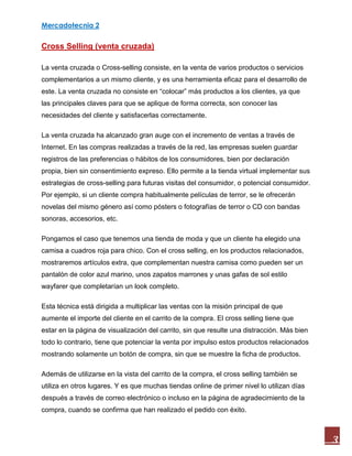Mercadotecnia 2
3
Cross Selling (venta cruzada)
La venta cruzada o Cross-selling consiste, en la venta de varios productos o servicios
complementarios a un mismo cliente, y es una herramienta eficaz para el desarrollo de
este. La venta cruzada no consiste en “colocar” más productos a los clientes, ya que
las principales claves para que se aplique de forma correcta, son conocer las
necesidades del cliente y satisfacerlas correctamente.
La venta cruzada ha alcanzado gran auge con el incremento de ventas a través de
Internet. En las compras realizadas a través de la red, las empresas suelen guardar
registros de las preferencias o hábitos de los consumidores, bien por declaración
propia, bien sin consentimiento expreso. Ello permite a la tienda virtual implementar sus
estrategias de cross-selling para futuras visitas del consumidor, o potencial consumidor.
Por ejemplo, si un cliente compra habitualmente películas de terror, se le ofrecerán
novelas del mismo género así como pósters o fotografías de terror o CD con bandas
sonoras, accesorios, etc.
Pongamos el caso que tenemos una tienda de moda y que un cliente ha elegido una
camisa a cuadros roja para chico. Con el cross selling, en los productos relacionados,
mostraremos artículos extra, que complementan nuestra camisa como pueden ser un
pantalón de color azul marino, unos zapatos marrones y unas gafas de sol estilo
wayfarer que completarían un look completo.
Esta técnica está dirigida a multiplicar las ventas con la misión principal de que
aumente el importe del cliente en el carrito de la compra. El cross selling tiene que
estar en la página de visualización del carrito, sin que resulte una distracción. Más bien
todo lo contrario, tiene que potenciar la venta por impulso estos productos relacionados
mostrando solamente un botón de compra, sin que se muestre la ficha de productos.
Además de utilizarse en la vista del carrito de la compra, el cross selling también se
utiliza en otros lugares. Y es que muchas tiendas online de primer nivel lo utilizan días
después a través de correo electrónico o incluso en la página de agradecimiento de la
compra, cuando se confirma que han realizado el pedido con éxito.
 