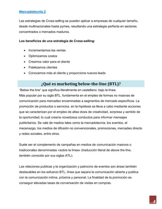 Mercadotecnia 2
4
Las estrategias de Cross-selling se pueden aplicar a empresas de cualquier tamaño,
desde multinacionales hasta pymes, resultando una estrategia perfecta en sectores
concentrados o mercados maduros.
Los beneficios de una estrategia de Cross-selling:
 Incrementamos las ventas
 Optimizamos costos
 Creamos valor para el cliente
 Fidelizamos clientes
 Conocemos más al cliente y proporciona nuevos leads
¿Qué es marketing below-the-line (BTL)?
“Below the line” que significa literalmente en castellano: bajo la línea.
Más popular por su sigla BTL, fundamenta en el empleo de formas no masivas de
comunicación para mercadeo encaminadas a segmentos de mercado específicos. La
promoción de productos o servicios, en la hipótesis se lleva a cabo mediante acciones
que se caracterizan por el empleo de altas dosis de creatividad, sorpresa y sentido de
la oportunidad; lo cual crearía novedosos conductos para informar mensajes
publicitarios. Se vale de medios tales como la mercadotecnia, los eventos, el
mecenazgo, los medios de difusión no convencionales, promociones, mercadeo directo
y redes sociales, entre otros.
Suele ser el complemento de campañas en medios de comunicación masivos o
tradicionales denominadas «sobre la línea» (traducción literal de above the line,
también conocido por sus siglas ATL).
Las relaciones publicas y la organización y patrocino de eventos son áreas también
destacables en los esfuerzo BTL, línea que separa la comunicación abierta y publica
con la comunicación initma, próxima y personal. La finalidad de la promoción es
conseguir elevadas tasas de conversación de visitas en compras.
 