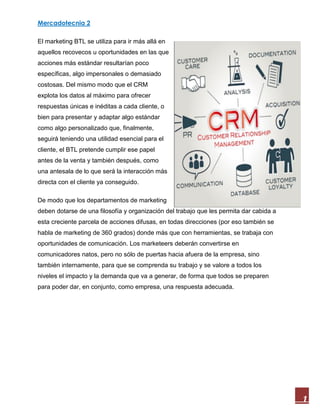 Mercadotecnia 2
1
El marketing BTL se utiliza para ir más allá en
aquellos recovecos u oportunidades en las que
acciones más estándar resultarían poco
específicas, algo impersonales o demasiado
costosas. Del mismo modo que el CRM
explota los datos al máximo para ofrecer
respuestas únicas e inéditas a cada cliente, o
bien para presentar y adaptar algo estándar
como algo personalizado que, finalmente,
seguirá teniendo una utilidad esencial para el
cliente, el BTL pretende cumplir ese papel
antes de la venta y también después, como
una antesala de lo que será la interacción más
directa con el cliente ya conseguido.
De modo que los departamentos de marketing
deben dotarse de una filosofía y organización del trabajo que les permita dar cabida a
esta creciente parcela de acciones difusas, en todas direcciones (por eso también se
habla de marketing de 360 grados) donde más que con herramientas, se trabaja con
oportunidades de comunicación. Los marketeers deberán convertirse en
comunicadores natos, pero no sólo de puertas hacia afuera de la empresa, sino
también internamente, para que se comprenda su trabajo y se valore a todos los
niveles el impacto y la demanda que va a generar, de forma que todos se preparen
para poder dar, en conjunto, como empresa, una respuesta adecuada.
 
