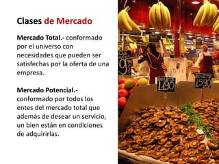 Clases de Mercado
Mercado Total.- conformado
por el universo con
necesidades que pueden ser
satisfechas por la oferta de una
empresa.

Mercado Potencial.-
conformado por todos los
entes del mercado total que
además de desear un servicio,
un bien están en condiciones
de adquirirlas.
 