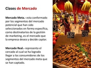 Clases de Mercado

Mercado Meta.- esta conformado
por los segmentos del mercado
potencial que han sido
seleccionados en forma especifica,
como destinatarios de la gestión
de marketing, es el mercado que
la empresa desea y decide captar.

Mercado Real.- representa el
cercado al cual se ha logrado
llegar a los consumidores de los
segmentos del mercado meta que
se han captado.
 