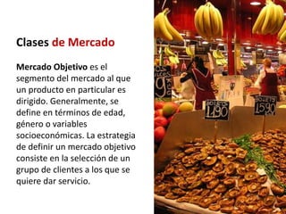 Clases de Mercado
Mercado Objetivo es el
segmento del mercado al que
un producto en particular es
dirigido. Generalmente, se
define en términos de edad,
género o variables
socioeconómicas. La estrategia
de definir un mercado objetivo
consiste en la selección de un
grupo de clientes a los que se
quiere dar servicio.
 