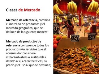 Clases de Mercado

Mercado de referencia, combina
el mercado de productos y el
mercado geográfico, que se
definen de la siguiente manera:

Mercado de productos de
referencia comprende todos los
productos y/o servicios que el
consumidor considere
intercambiables o sustituibles
debido a sus características, su
precio y el uso al que se destinan;
 