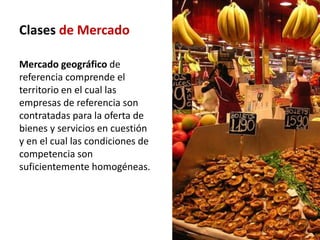 Clases de Mercado

Mercado geográfico de
referencia comprende el
territorio en el cual las
empresas de referencia son
contratadas para la oferta de
bienes y servicios en cuestión
y en el cual las condiciones de
competencia son
suficientemente homogéneas.
 