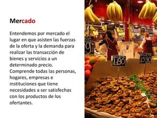 Mercado
Entendemos por mercado el
lugar en que asisten las fuerzas
de la oferta y la demanda para
realizar las transacción de
bienes y servicios a un
determinado precio.
Comprende todas las personas,
hogares, empresas e
instituciones que tiene
necesidades a ser satisfechas
con los productos de los
ofertantes.
 