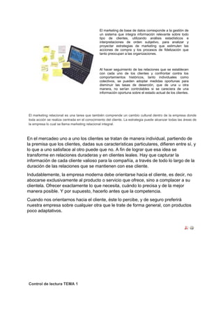 El marketing de base de datos corresponde a la gestión de
un sistema que integra información relevante sobre todo
tipo de clientes, utilizando análisis estadísticos e
interpretaciones de orden subjetivo, para analizar y
proyectar estrategias de marketing que estimulen las
acciones de compra y los procesos de fidelización que
tanto preocupan a las organizaciones.
Al hacer seguimiento de las relaciones que se establecen
con cada uno de los clientes y confrontar contra los
comportamientos históricos, tanto individuales como
colectivos, se pueden adoptar medidas oportunas para
disminuir las tasas de deserción, que de una u otra
manera, no serían controlables si se careciera de una
información oportuna sobre el estado actual de los clientes.
El marketing relacional es una tarea que también comprende un cambio cultural dentro de la empresa donde
toda acción se realiza centrada en el conocimiento del cliente. La estrategia puede alcanzar todas las áreas de
la empresa lo cual se llama marketing relacional integral.
En el mercadeo uno a uno los clientes se tratan de manera individual, partiendo de
la premisa que los clientes, dadas sus características particulares, difieren entre sí, y
lo que a uno satisface al otro puede que no. A fin de lograr que esa idea se
transforme en relaciones duraderas y en clientes leales. Hay que capturar la
información de cada cliente valioso para la compañía, a través de todo lo largo de la
duración de las relaciones que se mantienen con ese cliente.
Indudablemente, la empresa moderna debe orientarse hacia el cliente, es decir, no
abocarse exclusivamente al producto o servicio que ofrece, sino a complacer a su
clientela. Ofrecer exactamente lo que necesita, cuándo lo precisa y de la mejor
manera posible. Y por supuesto, hacerlo antes que la competencia.
Cuando nos orientarnos hacia el cliente, éste lo percibe, y de seguro preferirá
nuestra empresa sobre cualquier otra que le trate de forma general, con productos
poco adaptativos.
Control de lectura TEMA 1
 