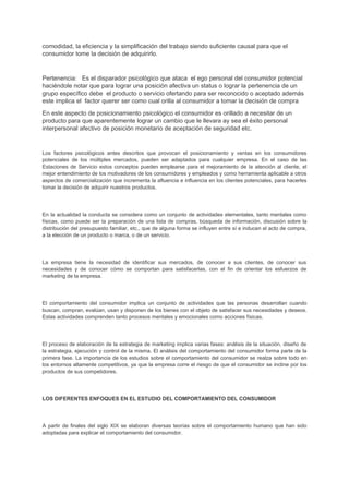 comodidad, la eficiencia y la simplificación del trabajo siendo suficiente causal para que el
consumidor tome la decisión de adquirirlo.
Pertenencia: Es el disparador psicológico que ataca el ego personal del consumidor potencial
haciéndole notar que para lograr una posición afectiva un status o lograr la pertenencia de un
grupo específico debe el producto o servicio ofertando para ser reconocido o aceptado además
este implica el factor querer ser como cual orilla al consumidor a tomar la decisión de compra
En este aspecto de posicionamiento psicológico el consumidor es orillado a necesitar de un
producto para que aparentemente lograr un cambio que le llevara ay sea el éxito personal
interpersonal afectivo de posición monetario de aceptación de seguridad etc.
Los factores psicológicos antes descritos que provocan el posicionamiento y ventas en los consumidores
potenciales de los múltiples mercados, pueden ser adaptados para cualquier empresa. En el caso de las
Estaciones de Servicio estos conceptos pueden emplearse para el mejoramiento de la atención al cliente, el
mejor entendimiento de los motivadores de los consumidores y empleados y como herramienta aplicable a otros
aspectos de comercialización que incrementa la afluencia e influencia en los clientes potenciales, para hacerles
tomar la decisión de adquirir nuestros productos.
En la actualidad la conducta se considera como un conjunto de actividades elementales, tanto mentales como
físicas, como puede ser la preparación de una lista de compras, búsqueda de información, discusión sobre la
distribución del presupuesto familiar, etc., que de alguna forma se influyen entre sí e inducen el acto de compra,
a la elección de un producto o marca, o de un servicio.
La empresa tiene la necesidad de identificar sus mercados, de conocer a sus clientes, de conocer sus
necesidades y de conocer cómo se comportan para satisfacerlas, con el fin de orientar los esfuerzos de
marketing de la empresa.
El comportamiento del consumidor implica un conjunto de actividades que las personas desarrollan cuando
buscan, compran, evalúan, usan y disponen de los bienes con el objeto de satisfacer sus necesidades y deseos.
Estas actividades comprenden tanto procesos mentales y emocionales como acciones físicas.
El proceso de elaboración de la estrategia de marketing implica varias fases: análisis de la situación, diseño de
la estrategia, ejecución y control de la misma. El análisis del comportamiento del consumidor forma parte de la
primera fase. La importancia de los estudios sobre el comportamiento del consumidor se realza sobre todo en
los entornos altamente competitivos, ya que la empresa corre el riesgo de que el consumidor se incline por los
productos de sus competidores.
LOS DIFERENTES ENFOQUES EN EL ESTUDIO DEL COMPORTAMIENTO DEL CONSUMIDOR
A partir de finales del siglo XIX se elaboran diversas teorías sobre el comportamiento humano que han sido
adoptadas para explicar el comportamiento del consumidor.
 