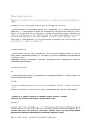 Enfoque de la teoría económica. le
Se centra en el concepto de hombre económico, el cual orienta su comportamiento hacia la maximizadón de su
utilidad.
Se trata de una teoría normativa sobre la elección racional, con los siguientes postulados:
- El consumidor tiene un conocimiento completo de sus necesidades y de los medios disponibles para
satisfacerlas. - El comportamiento de compra del consumidor está orientado hacia la maximización de su
utilidad. - El comportamiento del consumidor es un comportamiento de elección racional. - La elección del
consumidor es independiente del medio y del entorno en que ésta se realiza. - El análisis del comportamiento es
estático. - El consumidor obtiene su satisfacción del producto en si mismo y no de los atributos que posee.
Este enfoque es limitado, y establece cómo debe comportarse el consumidor y no de cómo se comporta o qué
factores determinan y explican ese comportamiento.
El enfoque motivacional.
La motivación es la fuerza que empuja a las personas a la acción, fuerza que es provocada por un estado de
tensión debido a una necesidad insatisfecha. El principal autor es MASLOW. que estableció una jerarquia de las
necesidades, que son:
Necesidades fisiológicas. Necesidades de seguridad. Necesidades sociales. Necesidades de estimación.
Necesidades de autorrealización.
Enfoque psicosociológico.
as
El comportamiento del consumidor (C) está determinado por variables psicológicas (I) y variables externas (E),
además de variables económicas.
C= f (I,E)
= Recoge las características internas de la persona, sus necesidades y deseos. E = Recoge la influencia del
entorno.
Destacan dos teorías dentro de éste enfoque: la teoria del comportamiento y la teoría de la influencia social.
En los años 50 se llega a la conclusión de que existen compras racionales y compras
impulsivas, que responden a necesidades materiales y emocionales.
Verdadero
Uno de los disparadores psicológicos que es de los influyentes más fuertes dentro de la psicología de
los consumidores, ya que mediante los medios de comunicación se deja una imagen mental de lo que el
individuo debe buscar como modelo de vida a seguir, por tanto, provoca que los diferentes estratos
socioeconómicos aspiren a esa forma de vida causando el consumismo: Estatus
Según el modelo estímulo y respuestas los motivadores de marketing son:
 
