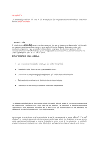 Las cuatro P`s
Las amistades y la escuela son parte de uno de los grupos que influyen en el comportamiento del consumidor,
llamado: Grupo Secundario
LA SOCIOLOGÍA
El estudio de una sociedad se centra en los grupos más bien que en las personas. La sociedad está formada
por grandes grupos que se diferencian entre sí por su función social. Se puede decir que un grupo está
constituido por personas y que la sociedad está constituido por grupos. Otra definición: podemos definir
sociedad como la estructura formada por grupos principales interconectados entre sí, considerados como una
unidad y participando todos de una cultura común.
CARACTERÍSTICAS DE LA SOCIEDAD
• Las personas de una sociedad constituyen una unidad demográfica.
• La sociedad existe dentro de una zona geográfica común.
• La sociedad se compone de grupos de personas que tienen una cultura semejante.
• Cada sociedad es culturalmente distinta de las demás sociedades.
• La sociedad es una unidad políticamente soberana e independiente.
Los aportes al marketing son el conocimiento de las costumbres, hábitos, estilos de vida y comportamientos de
los consumidores y organizaciones, como parte de una sociedad. De esta forma el marketing toma estos
conocimientos para determinar estrategias en la elaboración de productos-servicios que satisfagan las
necesidades de los consumidores de la forma más conveniente.
La sociología es una ciencia, una herramienta de la cual la mercadotecnia se apoya, ¿Cómo? ¿Por qué?
¿Cuándo? La respuesta es sencilla, simplemente para poder llegar a todo tipo de público tiene que conocer
varios aspectos que la sociología se encarga de estudiar y ambas ramas (la mercadotecnia y la sociología)
emplean métodos de investigación para estar al tanto de lo que la gente necesita y de lo que la gente piensa.
 