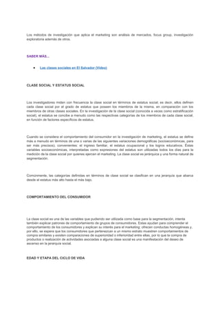 Los métodos de investigación que aplica el marketing son análisis de mercados, focus group, investigación
exploratoria además de otros.
SABER MÁS...
• Las clases sociales en El Salvador (Video)
CLASE SOCIAL Y ESTATUS SOCIAL
Los investigadores miden con frecuencia la clase social en términos de estatus social; es decir, ellos definen
cada clase social por el grado de estatus que poseen los miembros de la misma, en comparación con los
miembros de otras clases sociales. En la investigación de la clase social (conocida a veces como estratificación
social), el estatus se concibe a menudo como las respectivas categorías de los miembros de cada clase social,
en función de factores específicos de estatus.
Cuando se considera el comportamiento del consumidor en la investigación de marketing, el estatus se define
más a menudo en términos de una o varias de las siguientes variaciones demográficas (socioeconómicas, para
ser más precisos), convenientes: el ingreso familiar, el estatus ocupacional y los logros educativos. Éstas
variables socioeconómicas, interpretadas como expresiones del estatus son utilizadas todos los días para la
medición de la clase social por quienes ejercen el marketing. La clase social es jerárquica y una forma natural de
segmentación.
Comúnmente, las categorías definidas en términos de clase social se clasifican en una jerarquía que abarca
desde el estatus más alto hasta el más bajo.
COMPORTAMIENTO DEL CONSUMIDOR
La clase social es una de las variables que pudiendo ser utilizada como base para la segmentación, intenta
también explicar patrones de comportamiento de grupos de consumidores. Estas ayudan para comprender el
comportamiento de los consumidores y explican su interés para el marketing: ofrecen conductas homogéneas y,
por ello, se espera que los consumidores que pertenezcan a un mismo estrato muestren comportamientos de
compra similares y existen comparaciones de superioridad o inferioridad entre ellas, por lo que la compra de
productos o realización de actividades asociadas a alguna clase social es una manifestación del deseo de
ascenso en la jerarquía social.
EDAD Y ETAPA DEL CICLO DE VIDA
 