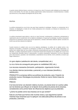 La gente compra distintos bienes y servicios a lo largo de su vida. El consumo está moldeado por las etapas del
ciclo de vida familiar. Por otro lado, los adultos experimentan ciertas transiciones o transformaciones a medida
que transcurre su vida (etapas psicológicas del ciclo de vida).
POLÍTICA
La política empresarial es una de las vías para hacer operativa la estrategia. Suponen un compromiso de la
empresa; al desplegarla a través de los niveles jerárquicos de la empresa, se refuerza el compromiso y la
participación del personal.
La política empresarial suele afectar a más de un área funcional, contribuyendo a cohesionar verticalmente la
organización para el cumplimiento de los objetivos estratégicos. Al igual que la estrategia, la política empresarial
proporciona la orientación precisa para que los ejecutivos y mandos intermedios elaboren planes concretos de
acción que permitan alcanzar los objetivos.
Cuando tenemos la calidad como uno de los objetivos estratégicos, la política de la calidad anima a los
directivos funcionales a incorporar la orientación al cliente en la situación de cada unidad organizativa. La
política de la calidad debe ser muy simple y fácilmente comprensible para que sea comunicable y entendida sin
dificultad. La política empresarial supone un compromiso formal de la empresa con la calidad, por lo que ha de
ser ampliamente difundida interna y externamente. La política empresarial, obviamente, ha de ser adecuada
para cada empresa y ajustada a las necesidades y expectativas de sus clientes. Como contenido, es bueno que
hagan referencia a :
Un gran objetivo (satisfacción del cliente, competitividad, etc.).
La vía o forma de conseguirlo para ganar en credibilidad (ISO, etc.).
Los recursos necesarios (formación, participación, organización formal).
Los clientes internos (accionistas y personal) y a sus intereses (beneficio y
satisfacción).
PRODUCTO La empresa define sus políticas de productos, para: Creación de
productos nuevos •Estrategias de productos •Sobre la marca •Sobre líneas de
productos
PRECIO:
A la hora de tomar una decisión relativa al precio, es preciso tener en cuenta cuáles
son los factores que influyen en la fijación de la política de precios de la empresa,
considerando como primer factor de influencia los objetivos que se pretenden.
"¿Cómo ha podido cerrar esa empresa con lo que vendía?"
Esta es una frase que hemos oído muchas veces y que seguiremos oyendo
mientras haya empresas que no apliquen una adecuada política de precios a sus
productos y servicios.
 
