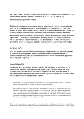 LA EMPRESA La empresa puede definir sus políticas de precios de acuerdo a: • Los
objetivos que pretenda. ( OBJETIVOS DE LA POLÍTICA DE PRECIOS)
• Estrategias de fijación de precios
Finalmente, para poder adaptarse y superar esta situación, las empresas deberán
anticiparse y reaccionar antes de verse afectadas por este contexto, lo que nos
llevará a recurrir a la creación de una Política de Precios efectiva que responda a los
nuevos desafíos empresariales, partiendo de las siguientes claves competitivas:
• Considerar adecuadamente los objetivos de precios. • Conocer los costos en forma
apropiada. • Entender las reacciones de los competidores. • Comprender la forma
en que los clientes utilizan el Precio en sus decisiones de compra. • Seleccionar el
precio final teniendo en cuenta todos los factores internos y externos involucrados
DISTRIBUCIÓN
Una vez que el producto ha finalizado su etapa de producción, es necesario ponerlo
a disposición del comprador, siendo la tercera variable del marketing-mix, la
distribución comercial, la que desarrolla esta función. Para esto define sus políticas
de distribución y logística.
COMUNICACIÓN
La comunicación contribuye, junto con el resto de variables del marketing mix, a
alcanzar los objetivos de marketing, pero éstos no podrán alcanzarse con una
comunicación descoordinada o autónoma respecto del resto. Esto hace que la
empresa defina sus políticas de comunicación, eligiendo también que variables de la
mezcla comunicacional debe utilizar y como.
La estadística es una gran rama de la matemática que se utiliza para describir, analizar e interpretar
ciertas características de un conjunto de individuos llamado población.
La estadística entendida como una ciencia matemática que estudia la interpretación de datos
numéricos se aplica en innumerables ámbitos. En concreto, en el ámbito del marketing, la estadística
nos va a ayudar en el análisis de los datos que se manejan acerca de las variables que intervienen
en la definición de las políticas de marketing, constituyendo un instrumento muy útil para la toma de
decisiones. Se dará respuesta a cuestiones del tipo ¿Cómo puede repercutir (cuantitativamente) en
las ventas de un producto el aumento de su precio?
En el marketing, vamos a tener que acudir a innumerables fuentes estadísticas muchas veces imprescindible
para realizar cualquier estudio comercial. Por todo lo anteriormente expresado, interesa conocer y operar con los
 