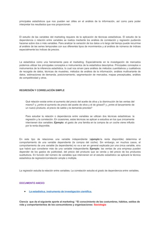 principales estadísticos que nos pueden ser útiles en el análisis de la información, así como para poder
interpretar los resultados que nos proporcionan.
El estudio de las variables del marketing requiere de la aplicación de técnicas estadísticas. El estudio de la
dependencia o relación entre variables se realiza mediante los análisis de correlación y regresión pudiendo
hacerse sobre dos o más variables. Para analizar la variación de los datos a lo largo del tiempo puede recurrirse
al análisis de las series temporales con sus diferentes tipos de movimientos y al análisis de números de índices
especialmente los índices de precios.
La estadística como una herramienta para el marketing. Especialmente en la investigación de mercados
podemos utilizar los principales conceptos e instrumentos de la estadística descriptiva. Principales conceptos e
instrumentos de la inferencia estadística, lo cual nos sirven para análisis de métodos cuantitativos y cualitativos
de recogida de datos, técnicas de muestreo, métodos de análisis de la información, análisis multivariante de
datos, estimaciones de demanda, posicionamiento, segmentación de mercados, mapas preceptuales, análisis
de competitividad y otros.
REGRESIÓN Y CORRELACIÓN SIMPLE
Qué relación existe entre el aumento del precio del aceite de oliva y la disminución de las ventas del
mismo? y ¿entre el aumento de precio del aceite de oliva y el de girasol? y ¿entre el lanzamiento de
un nuevo producto, el precio de salida y la demanda prevista?
Para estudiar la relación o dependencia entre variables se utilizan dos técnicas estadísticas: la
regresión y la correlación. En ocasiones, estas técnicas se aplican a estudios en los que únicamente
intervienen dos variables. Ejemplo: el gasto de una familia en la compra de un coche viene influido
por la renta disponible.
En este tipo de relaciones una variable independiente (ejemplo la renta disponible) determina el
comportamiento de una variable dependiente (la compra del coche). Sin embargo, en muchos casos, el
comportamiento de una variable (la dependiente) no va a ser en general explicada por una única variable, sino
que habrá que considerar más de una variable independiente. Ejemplo: las ventas de una empresa pueden
depender de los gastos de publicidad, del precio del producto que se venda y del precio de los productos
sustitutivos. En función del número de variables que intervienen en el estudio estadístico se aplicará la técnica
estadística de regresión/correlación simple o múltiple.
La regresión estudia la relación entre variables. La correlación estudia el grado de dependencia entre variables.
DOCUMENTO ANEXO
• La estadística, instrumento de investigación científica.
Ciencia que da el siguiente aporte al marketing: “El conocimiento de las costumbres, hábitos, estilos de
vida y comportamientos de los consumidores y organizaciones: Sociología
 