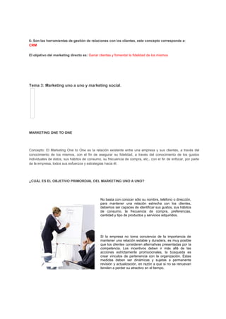 6- Son las herramientas de gestión de relaciones con los clientes, este concepto corresponde a:
CRM
El objetivo del marketing directo es: Ganar clientes y fomentar la fidelidad de los mismos
Tema 3: Marketing uno a uno y marketing social.
MARKETING ONE TO ONE
Concepto: El Marketing One to One es la relación existente entre una empresa y sus clientes, a través del
conocimiento de los mismos, con el fin de asegurar su fidelidad, a través del conocimiento de los gustos
individuales de éstos, sus hábitos de consumo, su frecuencia de compra, etc., con el fin de enfocar, por parte
de la empresa, todos sus esfuerzos y estrategias hacia él.
¿CUÁL ES EL OBJETIVO PRIMORDIAL DEL MARKETING UNO A UNO?
No basta con conocer sólo su nombre, teléfono o dirección,
para mantener una relación estrecha con los clientes,
debemos ser capaces de identificar sus gustos, sus hábitos
de consumo, la frecuencia de compra, preferencias,
cantidad y tipo de productos y servicios adquiridos.
Si la empresa no toma conciencia de la importancia de
mantener una relación estable y duradera, es muy posible
que los clientes consideren alternativas presentadas por la
competencia. Los incentivos deben ir más allá de las
acciones estrictamente promocionales, la búsqueda es
crear vínculos de pertenencia con la organización. Estas
medidas deben ser dinámicas y sujetas a permanente
revisión y actualización, en razón a que si no se renuevan
tienden a perder su atractivo en el tiempo.
 